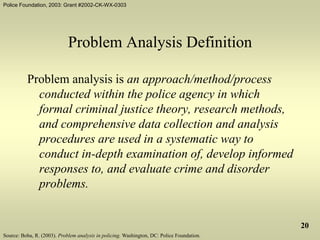 Police Foundation, 2003: Grant #2002-CK-WX-0303
20
Problem Analysis Definition
Problem analysis is an approach/method/process
conducted within the police agency in which
formal criminal justice theory, research methods,
and comprehensive data collection and analysis
procedures are used in a systematic way to
conduct in-depth examination of, develop informed
responses to, and evaluate crime and disorder
problems.
Source: Boba, R. (2003). Problem analysis in policing. Washington, DC: Police Foundation.
 