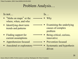 Police Foundation, 2003: Grant #2002-CK-WX-0303
21
Problem Analysis…
Is not…
 “blobs on maps” or the
where, when, and who
 Identifying short term
trends and patterns
 Finding support for
current assumptions
 Apprehension focused
 Anecdotal or exploratory
Is…
 Why
 Examining the underlying
causes of complex
problem
 Being critical, curious,
innovative
 Prevention focused
 Systematic and hypothesis
driven
Source: Boba, R. (2003). Problem analysis in policing. Washington, DC: Police Foundation.
 