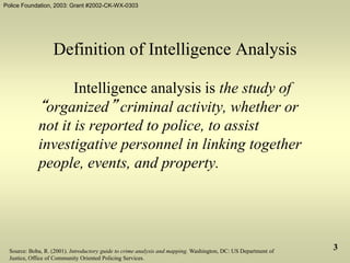 Police Foundation, 2003: Grant #2002-CK-WX-0303
3
Definition of Intelligence Analysis
Intelligence analysis is the study of
“organized” criminal activity, whether or
not it is reported to police, to assist
investigative personnel in linking together
people, events, and property.
Source: Boba, R. (2001). Introductory guide to crime analysis and mapping. Washington, DC: US Department of
Justice, Office of Community Oriented Policing Services.
 