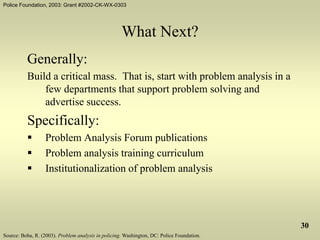 Police Foundation, 2003: Grant #2002-CK-WX-0303
30
What Next?
Generally:
Build a critical mass. That is, start with problem analysis in a
few departments that support problem solving and
advertise success.
Specifically:
 Problem Analysis Forum publications
 Problem analysis training curriculum
 Institutionalization of problem analysis
Source: Boba, R. (2003). Problem analysis in policing. Washington, DC: Police Foundation.
 