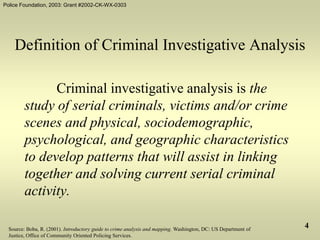 Police Foundation, 2003: Grant #2002-CK-WX-0303
4
Definition of Criminal Investigative Analysis
Criminal investigative analysis is the
study of serial criminals, victims and/or crime
scenes and physical, sociodemographic,
psychological, and geographic characteristics
to develop patterns that will assist in linking
together and solving current serial criminal
activity.
Source: Boba, R. (2001). Introductory guide to crime analysis and mapping. Washington, DC: US Department of
Justice, Office of Community Oriented Policing Services.
 