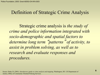 Police Foundation, 2003: Grant #2002-CK-WX-0303
6
Definition of Strategic Crime Analysis
Strategic crime analysis is the study of
crime and police information integrated with
socio-demographic and spatial factors to
determine long term “patterns” of activity, to
assist in problem solving, as well as to
research and evaluate responses and
procedures.
Source: Boba, R. (2001). Introductory guide to crime analysis and mapping. Washington, DC: US Department of
Justice, Office of Community Oriented Policing Services.
 