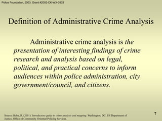 Police Foundation, 2003: Grant #2002-CK-WX-0303
7
Definition of Administrative Crime Analysis
Administrative crime analysis is the
presentation of interesting findings of crime
research and analysis based on legal,
political, and practical concerns to inform
audiences within police administration, city
government/council, and citizens.
Source: Boba, R. (2001). Introductory guide to crime analysis and mapping. Washington, DC: US Department of
Justice, Office of Community Oriented Policing Services.
 