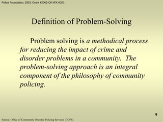 Police Foundation, 2003: Grant #2002-CK-WX-0303
9
Definition of Problem-Solving
Problem solving is a methodical process
for reducing the impact of crime and
disorder problems in a community. The
problem-solving approach is an integral
component of the philosophy of community
policing.
Source: Office of Community Oriented Policing Services (COPS).
 