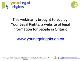 This webinar is brought to you by
Your Legal Rights: a website of legal
information for people in Ontario.
www.yourlegalrights.on.ca
Your Legal Rights is a project of CLEO and funded by the Law Foundation of
Ontario.
 