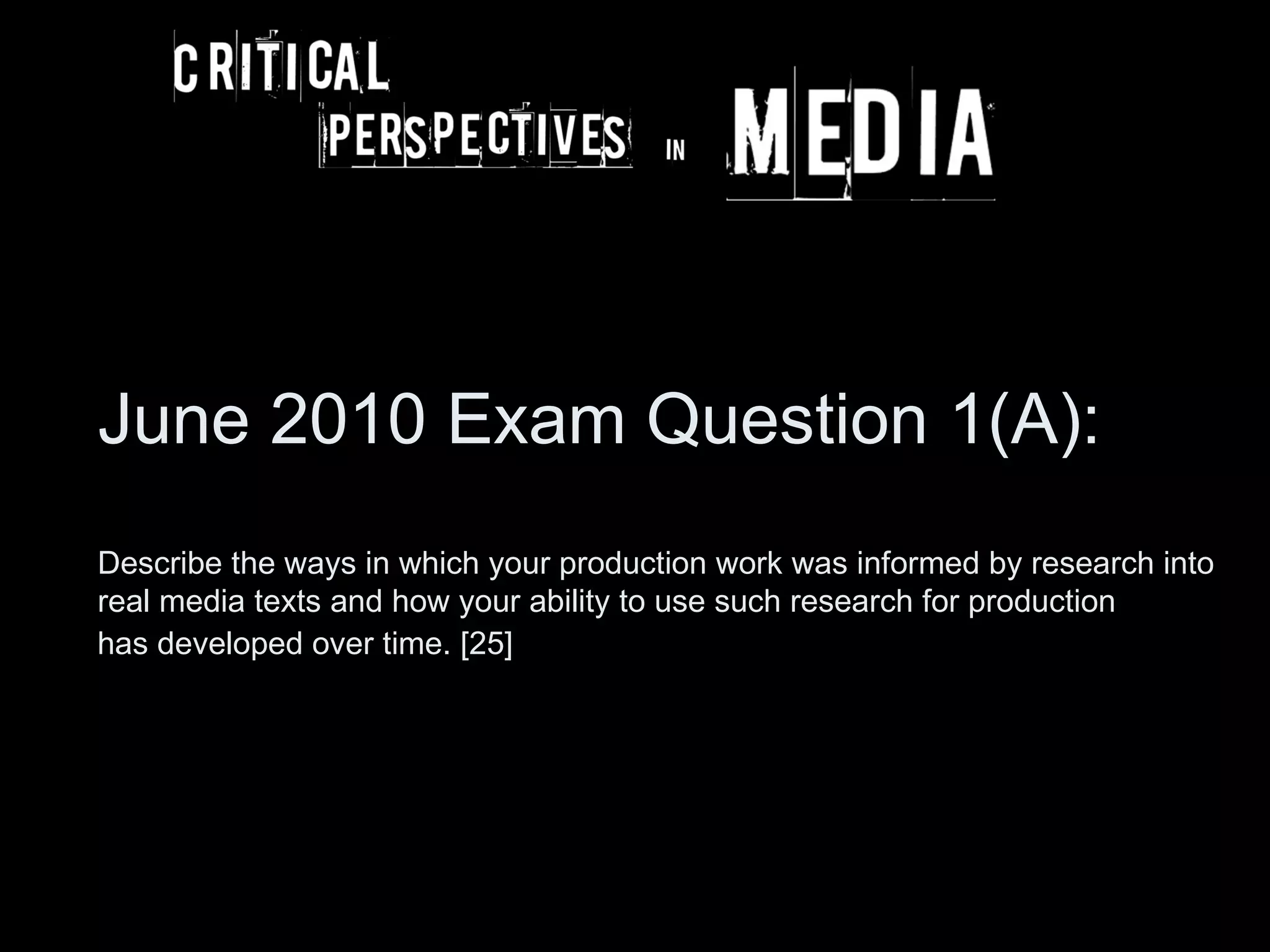 June 2010 Exam Question 1(A):
Describe the ways in which your production work was informed by research into
real media texts and how your ability to use such research for production
has developed over time. [25]
 