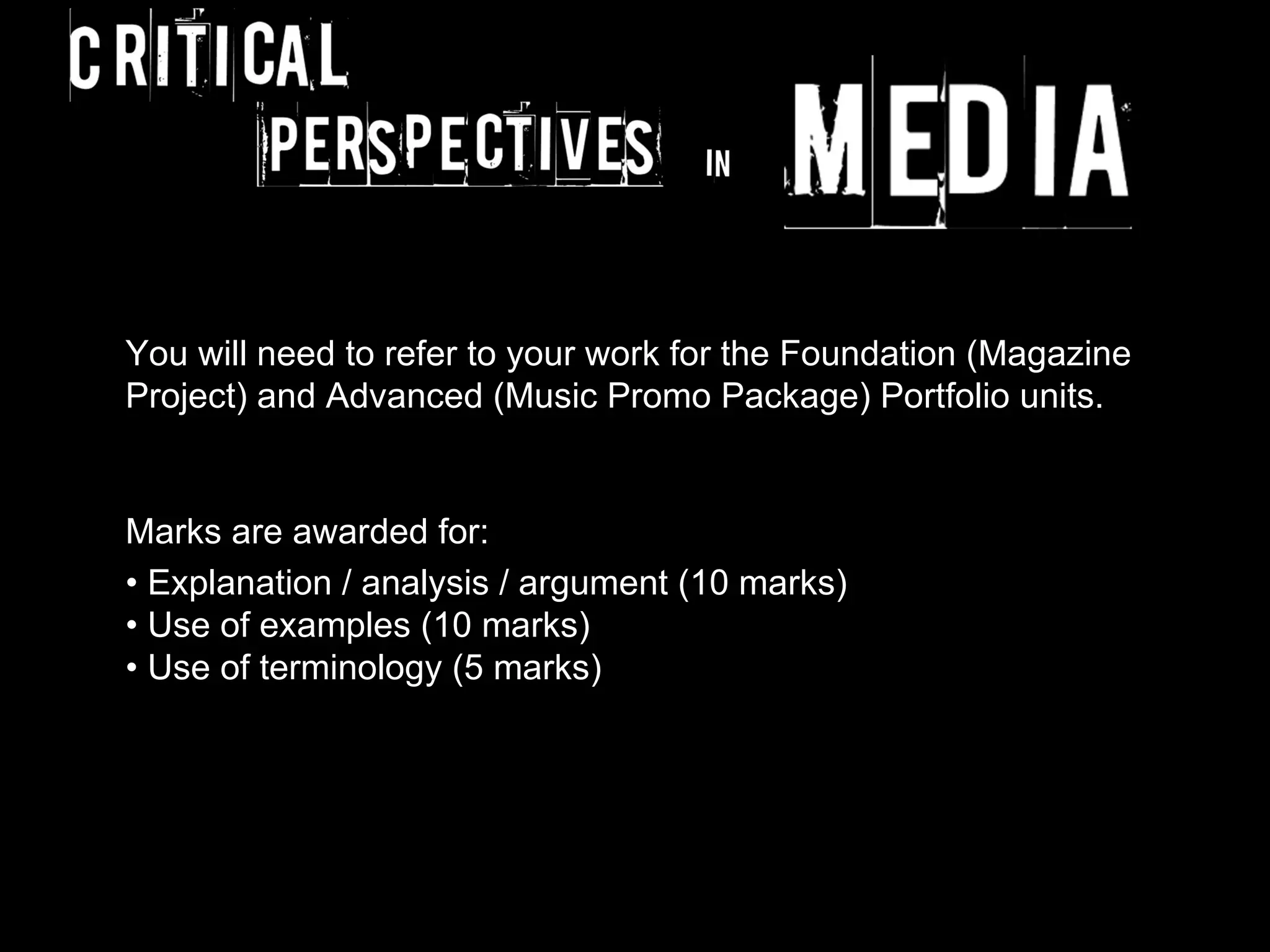 You will need to refer to your work for the Foundation (Magazine
Project) and Advanced (Music Promo Package) Portfolio units.


Marks are awarded for:
• Explanation / analysis / argument (10 marks)
• Use of examples (10 marks)
• Use of terminology (5 marks)
 