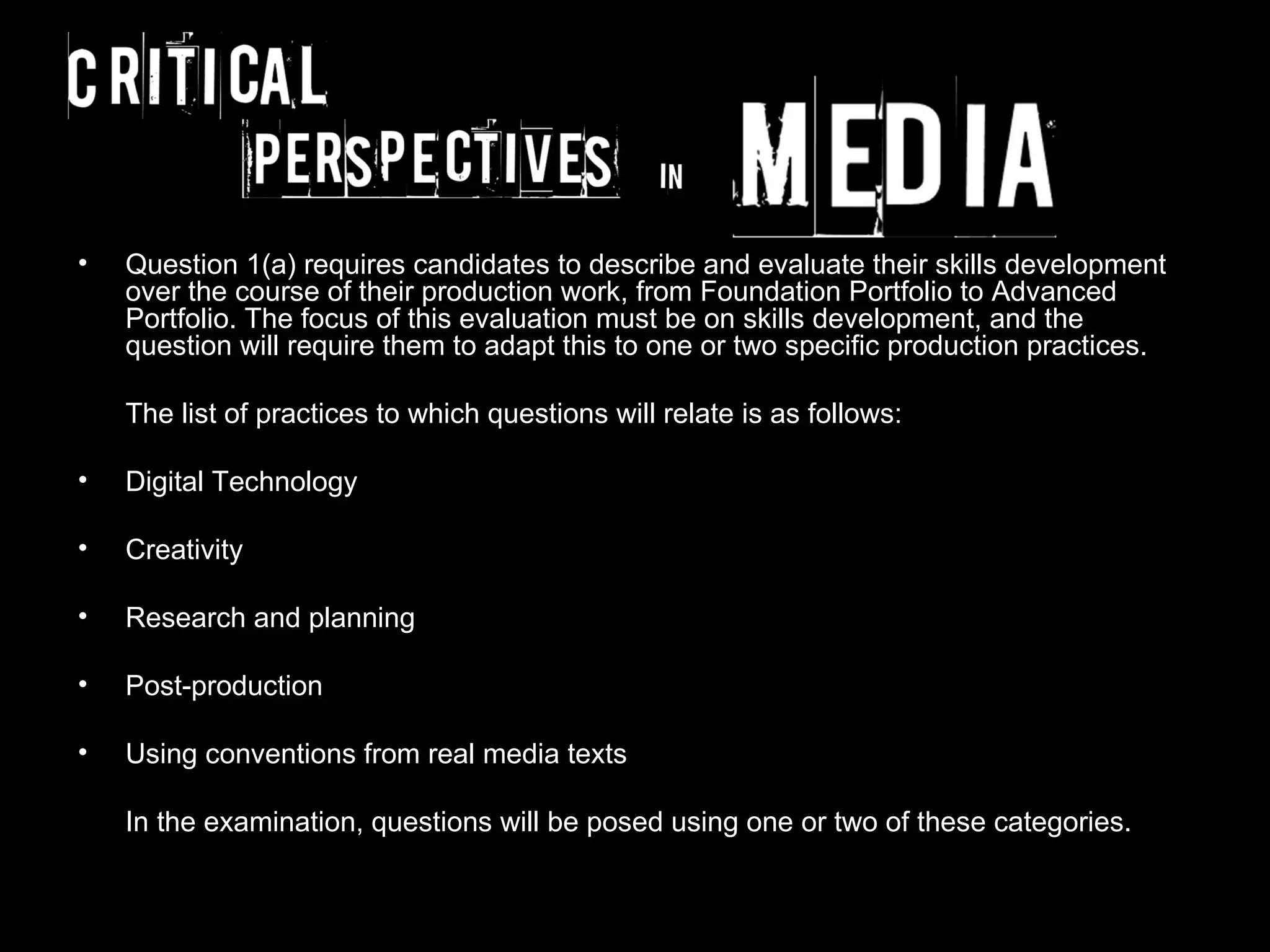 •   Question 1(a) requires candidates to describe and evaluate their skills development
    over the course of their production work, from Foundation Portfolio to Advanced
    Portfolio. The focus of this evaluation must be on skills development, and the
    question will require them to adapt this to one or two specific production practices.

    The list of practices to which questions will relate is as follows:

•   Digital Technology

•   Creativity

•   Research and planning

•   Post-production

•   Using conventions from real media texts

    In the examination, questions will be posed using one or two of these categories.
 
