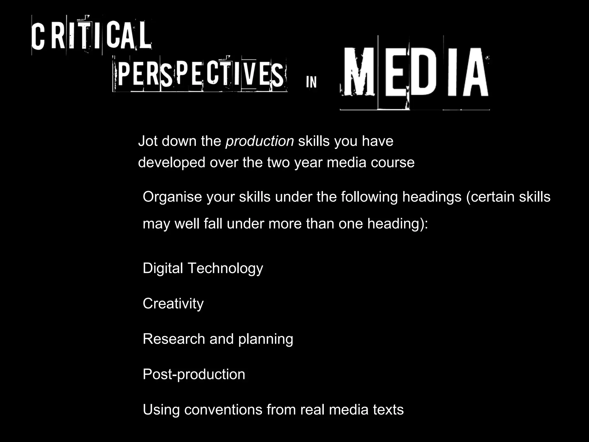Jot down the production skills you have
developed over the two year media course

Organise your skills under the following headings (certain skills
may well fall under more than one heading):


Digital Technology

Creativity

Research and planning

Post-production

Using conventions from real media texts
 