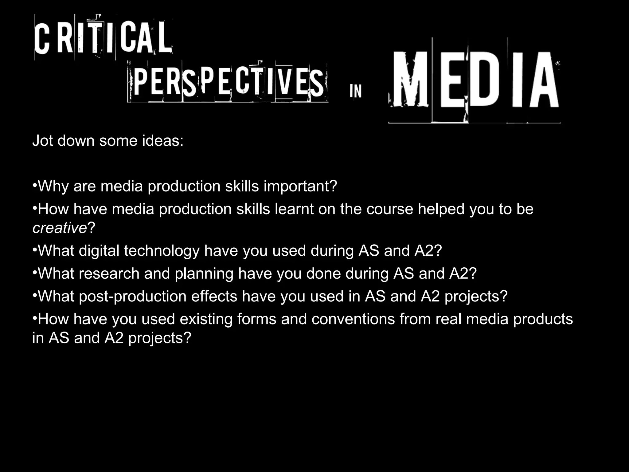 Jot down some ideas:

•Why are media production skills important?
•How have media production skills learnt on the course helped you to be
creative?
•What digital technology have you used during AS and A2?
•What research and planning have you done during AS and A2?
•What post-production effects have you used in AS and A2 projects?
•How have you used existing forms and conventions from real media products
in AS and A2 projects?
 