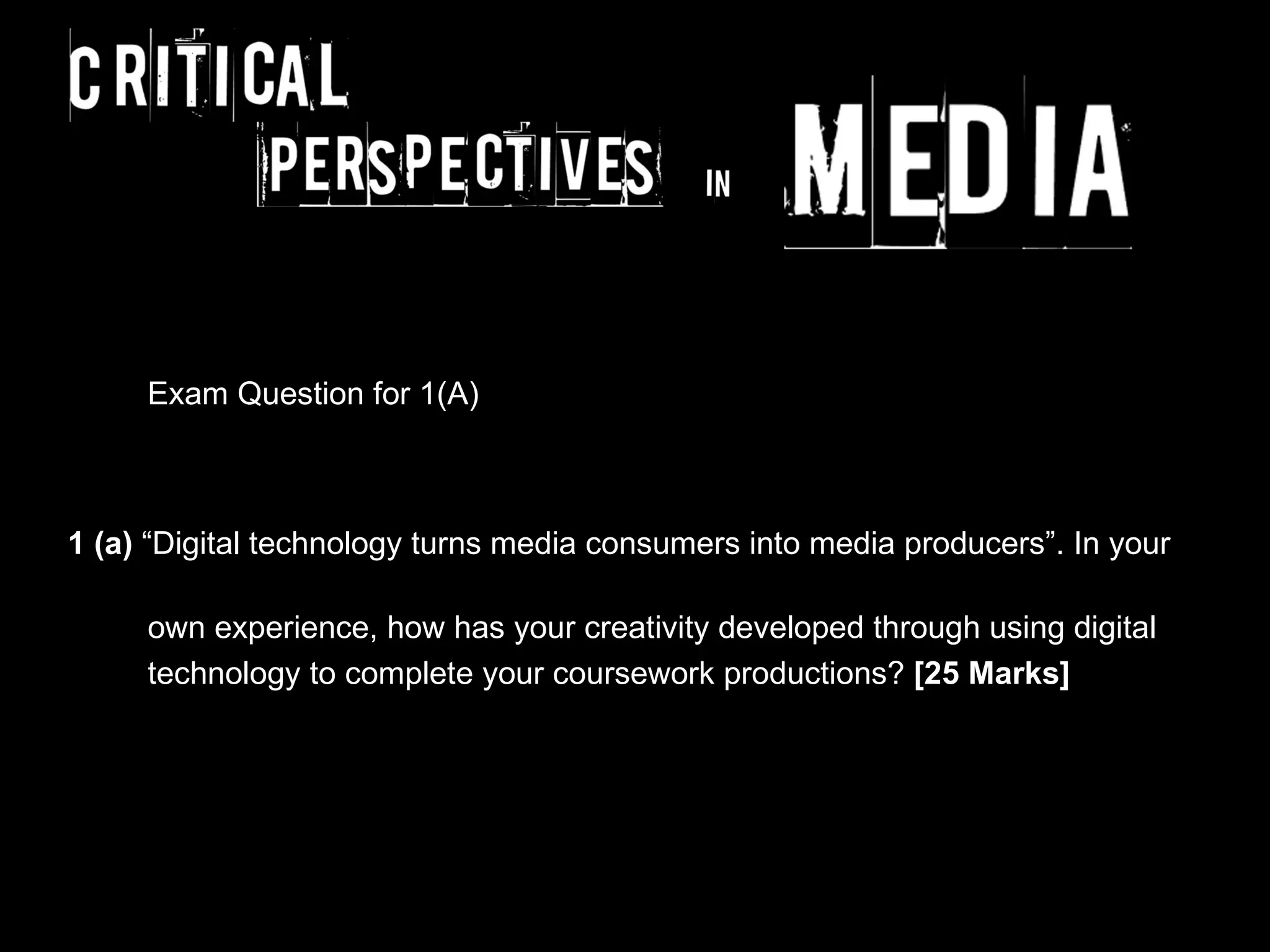 Exam Question for 1(A)



1 (a) “Digital technology turns media consumers into media producers”. In your

     own experience, how has your creativity developed through using digital
     technology to complete your coursework productions? [25 Marks]
 