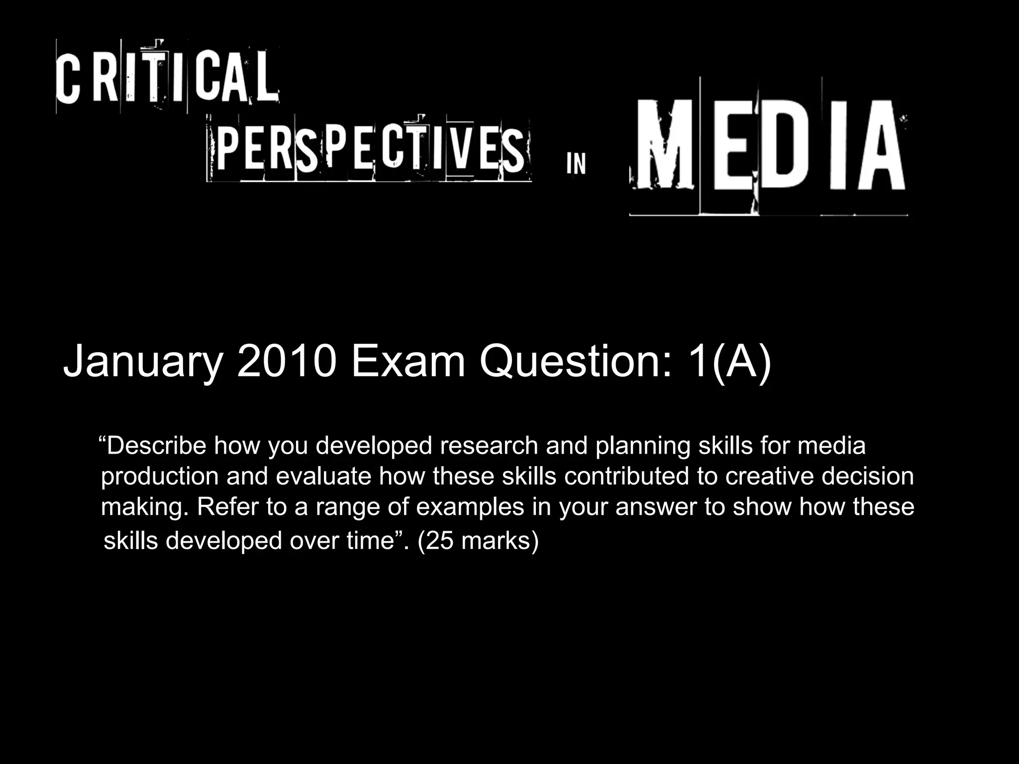 January 2010 Exam Question: 1(A)
 “Describe how you developed research and planning skills for media
 production and evaluate how these skills contributed to creative decision
 making. Refer to a range of examples in your answer to show how these
  skills developed over time”. (25 marks)
 