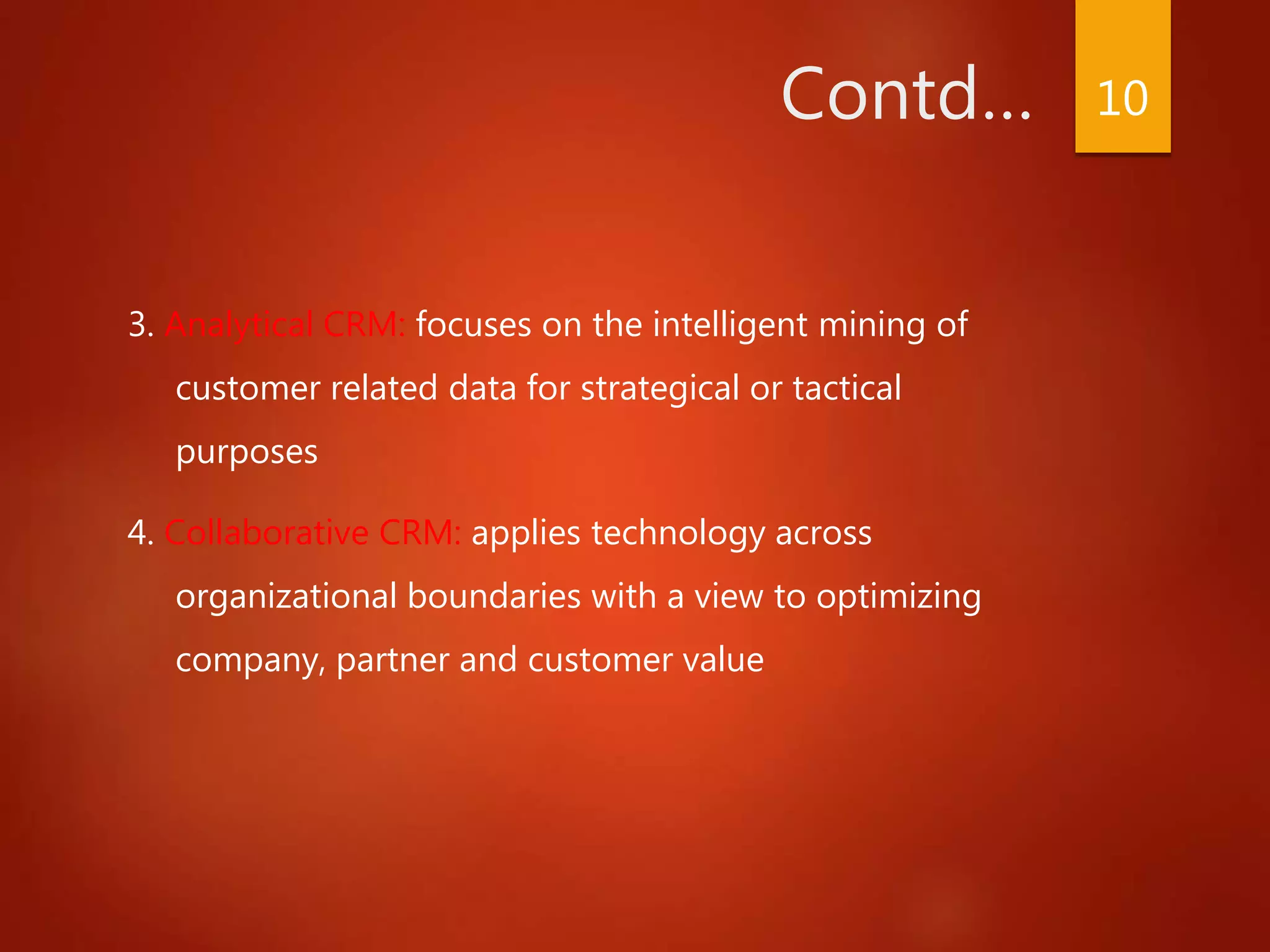 Contd…
3. Analytical CRM: focuses on the intelligent mining of
customer related data for strategical or tactical
purposes
4. Collaborative CRM: applies technology across
organizational boundaries with a view to optimizing
company, partner and customer value
10
 
