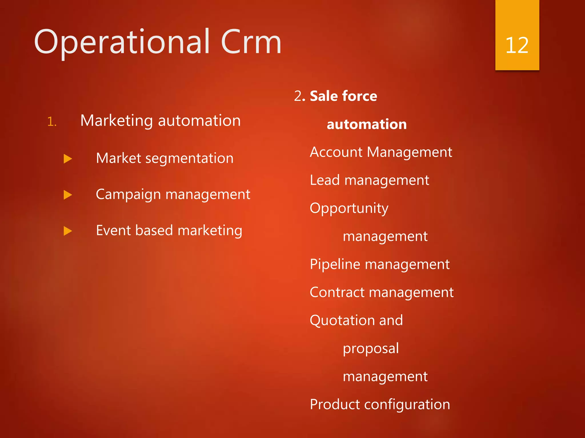 Operational Crm
1. Marketing automation
 Market segmentation
 Campaign management
 Event based marketing
2. Sale force
automation
Account Management
Lead management
Opportunity
management
Pipeline management
Contract management
Quotation and
proposal
management
Product configuration
12
 