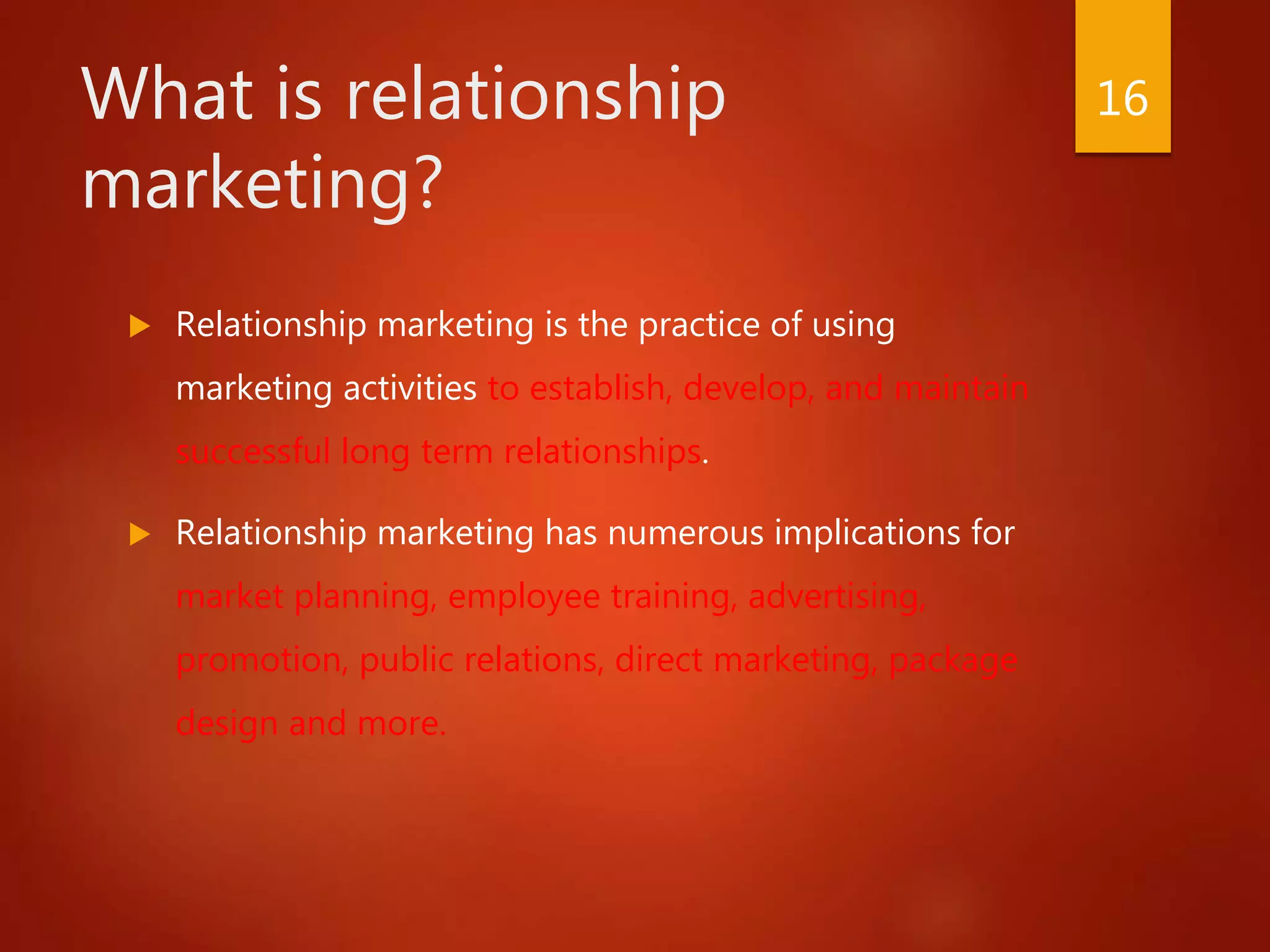 What is relationship
marketing?
 Relationship marketing is the practice of using
marketing activities to establish, develop, and maintain
successful long term relationships.
 Relationship marketing has numerous implications for
market planning, employee training, advertising,
promotion, public relations, direct marketing, package
design and more.
16
 