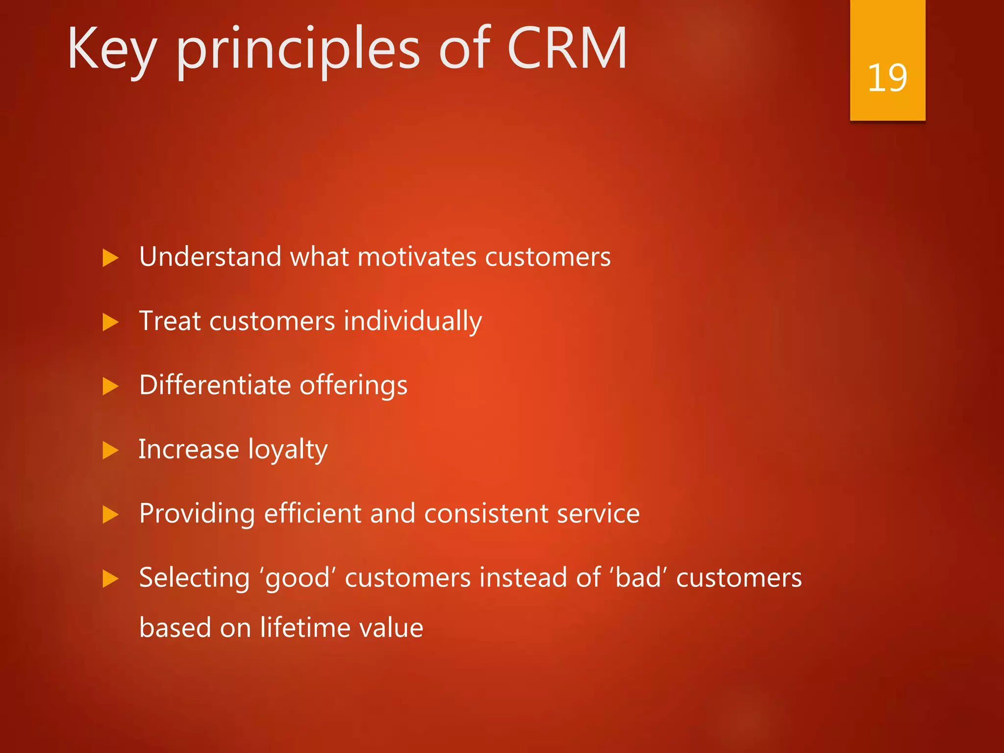 Key principles of CRM
 Understand what motivates customers
 Treat customers individually
 Differentiate offerings
 Increase loyalty
 Providing efficient and consistent service
 Selecting ‘good’ customers instead of ‘bad’ customers
based on lifetime value
19
 