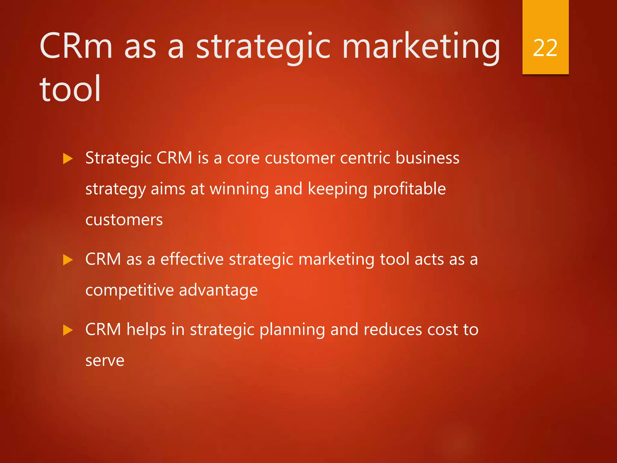 CRm as a strategic marketing
tool
 Strategic CRM is a core customer centric business
strategy aims at winning and keeping profitable
customers
 CRM as a effective strategic marketing tool acts as a
competitive advantage
 CRM helps in strategic planning and reduces cost to
serve
22
 