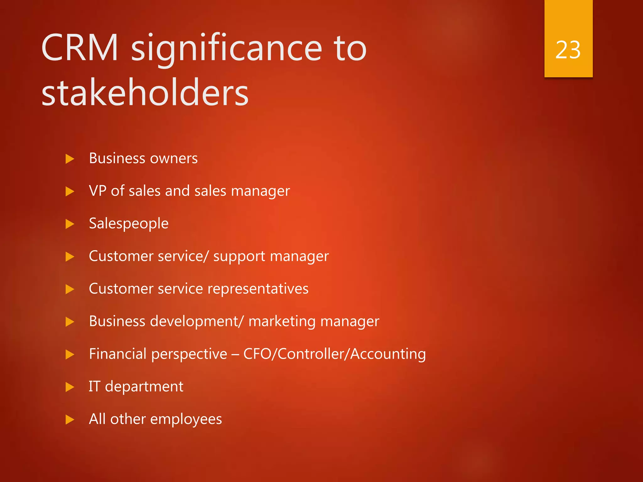 CRM significance to
stakeholders
 Business owners
 VP of sales and sales manager
 Salespeople
 Customer service/ support manager
 Customer service representatives
 Business development/ marketing manager
 Financial perspective – CFO/Controller/Accounting
 IT department
 All other employees
23
 