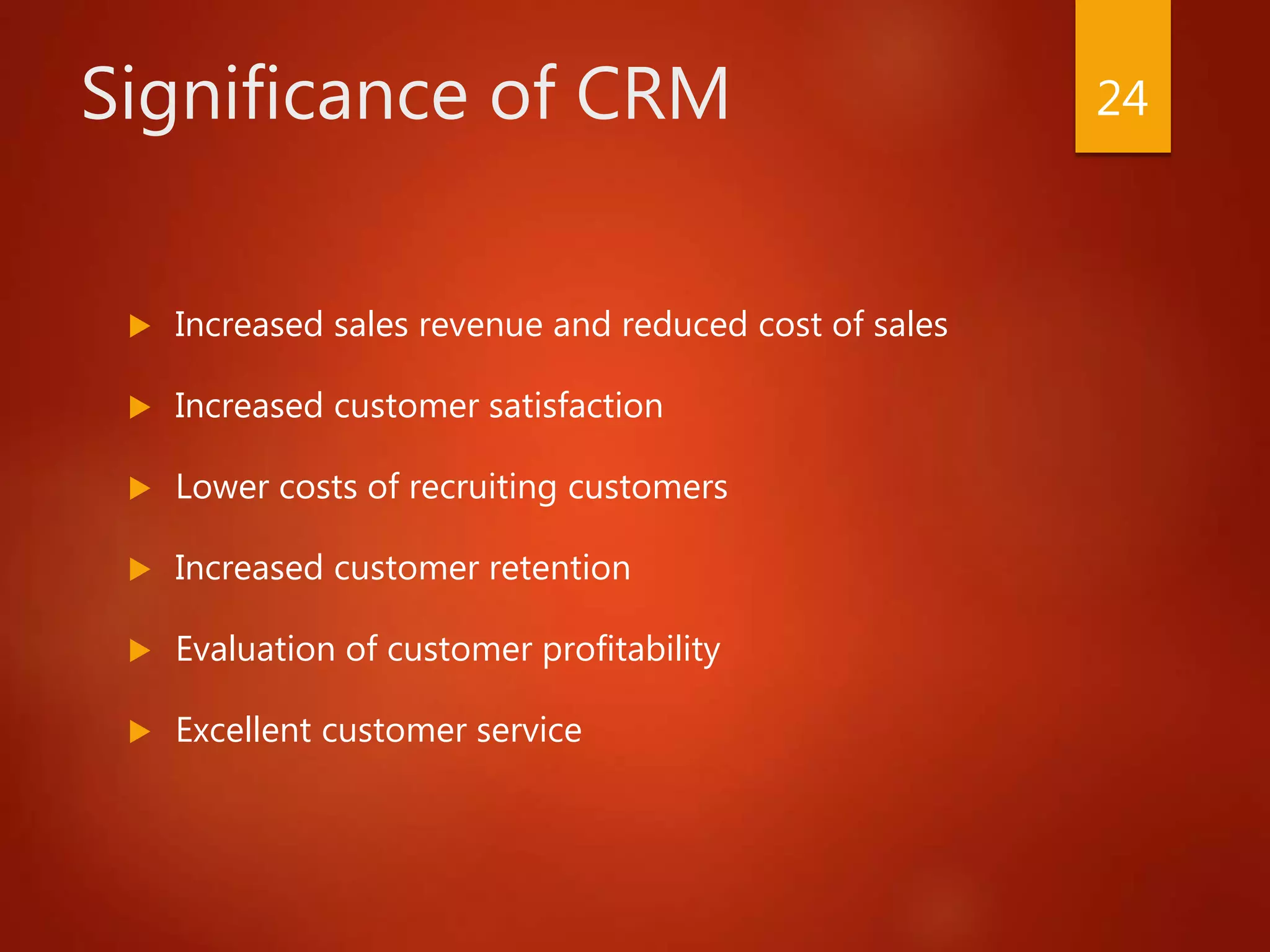 Significance of CRM
 Increased sales revenue and reduced cost of sales
 Increased customer satisfaction
 Lower costs of recruiting customers
 Increased customer retention
 Evaluation of customer profitability
 Excellent customer service
24
 