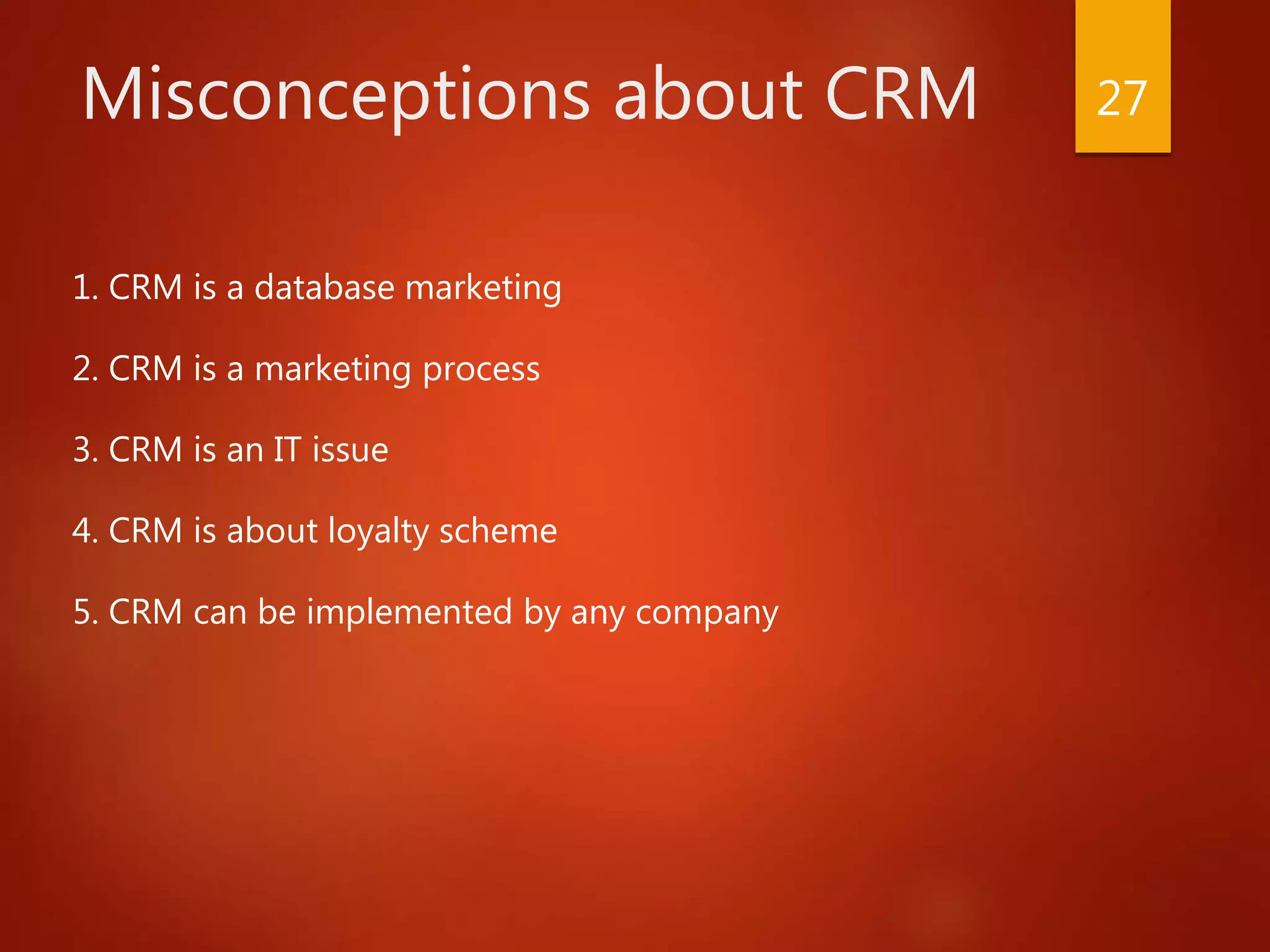 Misconceptions about CRM
1. CRM is a database marketing
2. CRM is a marketing process
3. CRM is an IT issue
4. CRM is about loyalty scheme
5. CRM can be implemented by any company
27
 