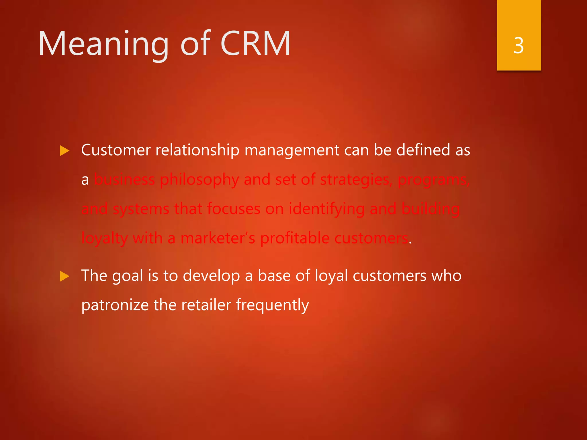 Meaning of CRM
 Customer relationship management can be defined as
a business philosophy and set of strategies, programs,
and systems that focuses on identifying and building
loyalty with a marketer’s profitable customers.
 The goal is to develop a base of loyal customers who
patronize the retailer frequently
3
 