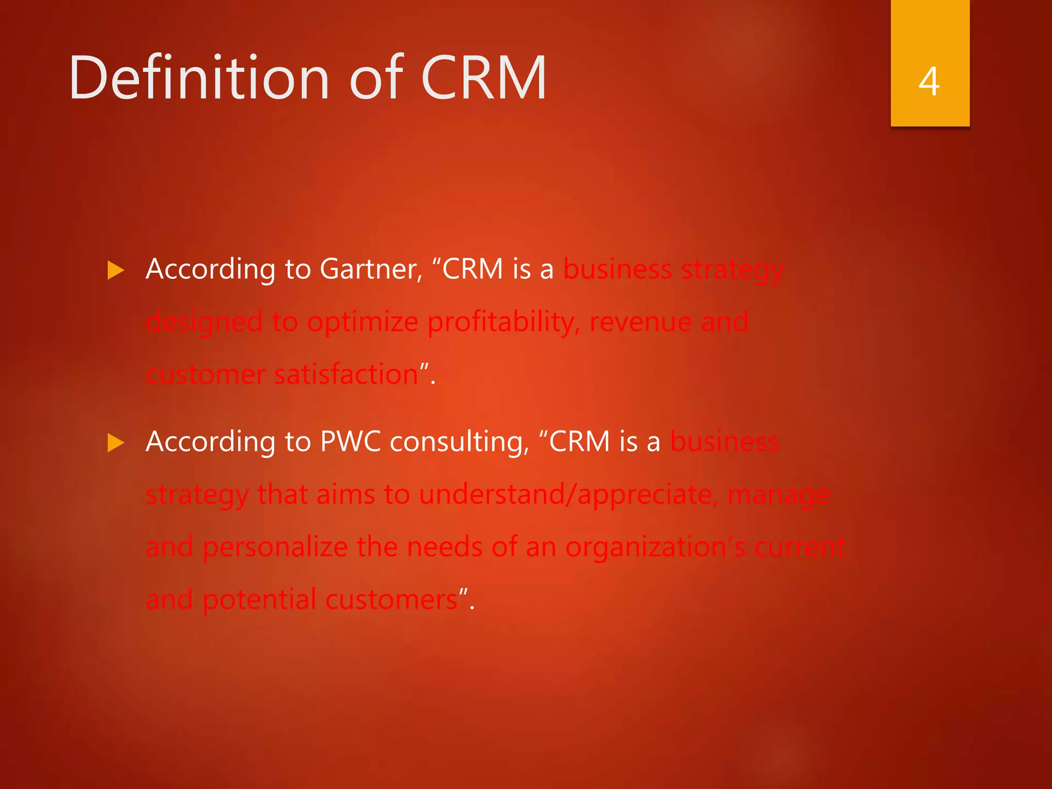 Definition of CRM
 According to Gartner, “CRM is a business strategy
designed to optimize profitability, revenue and
customer satisfaction”.
 According to PWC consulting, “CRM is a business
strategy that aims to understand/appreciate, manage
and personalize the needs of an organization’s current
and potential customers”.
4
 