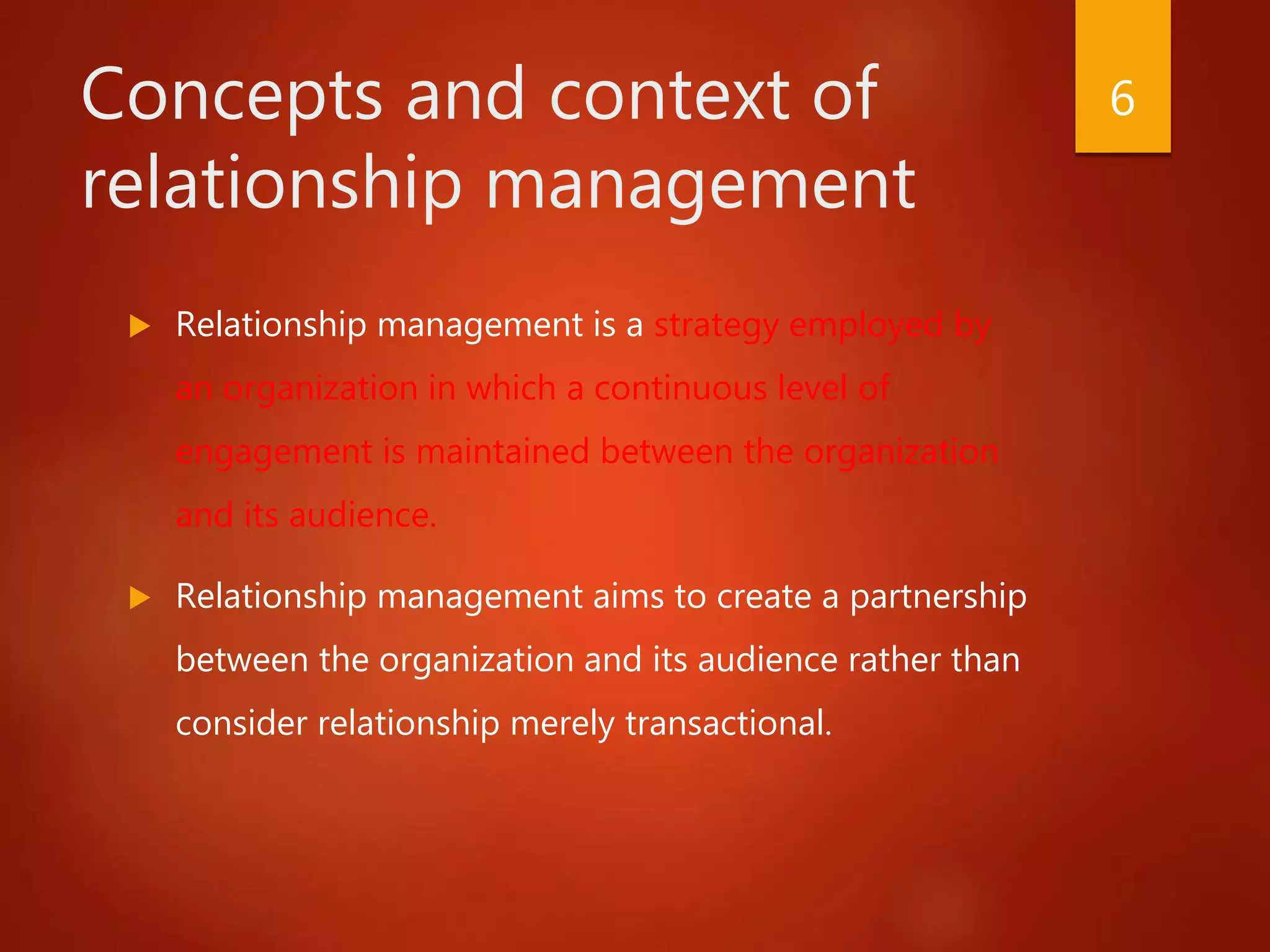 Concepts and context of
relationship management
 Relationship management is a strategy employed by
an organization in which a continuous level of
engagement is maintained between the organization
and its audience.
 Relationship management aims to create a partnership
between the organization and its audience rather than
consider relationship merely transactional.
6
 