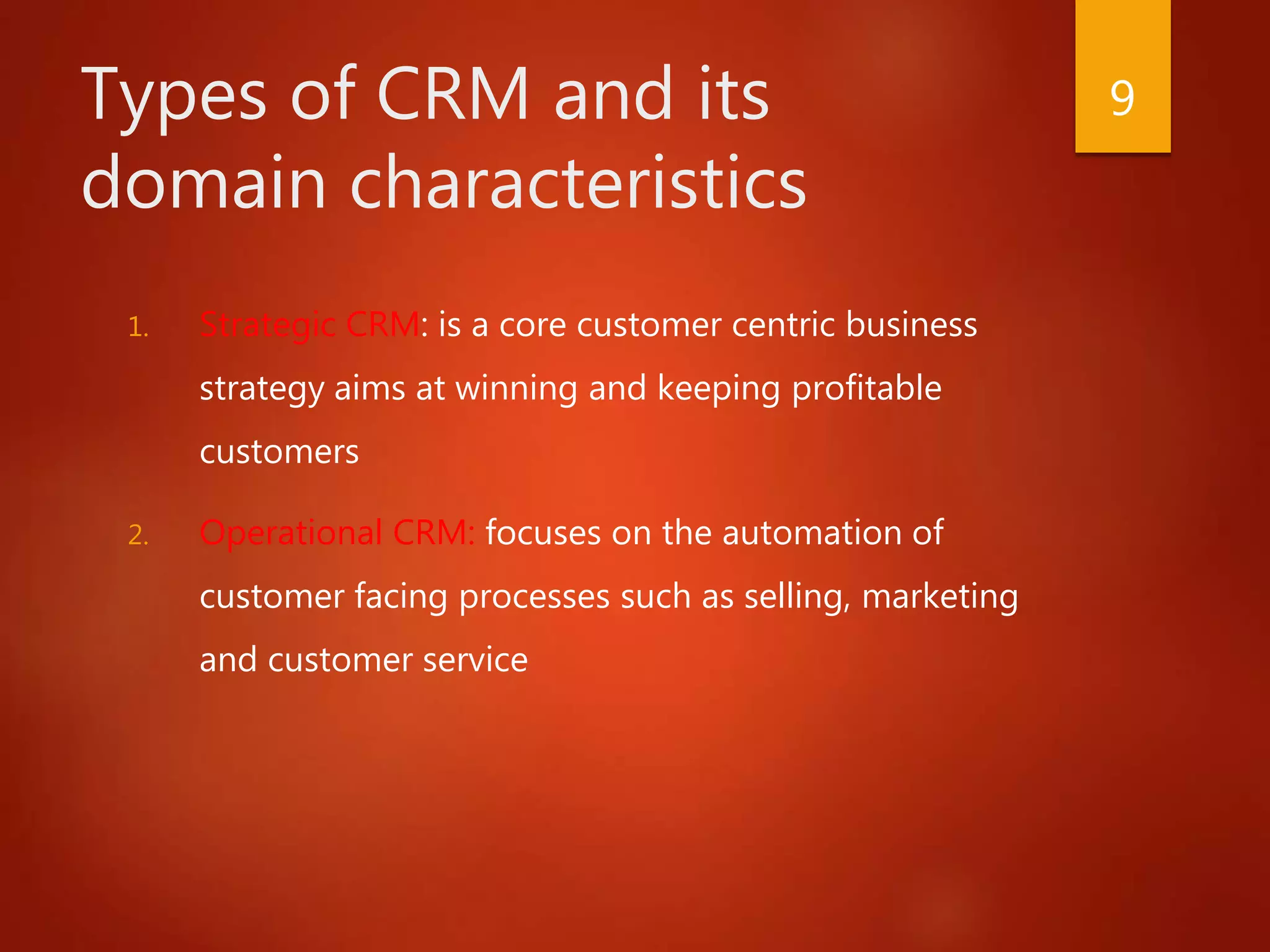 Types of CRM and its
domain characteristics
1. Strategic CRM: is a core customer centric business
strategy aims at winning and keeping profitable
customers
2. Operational CRM: focuses on the automation of
customer facing processes such as selling, marketing
and customer service
9
 