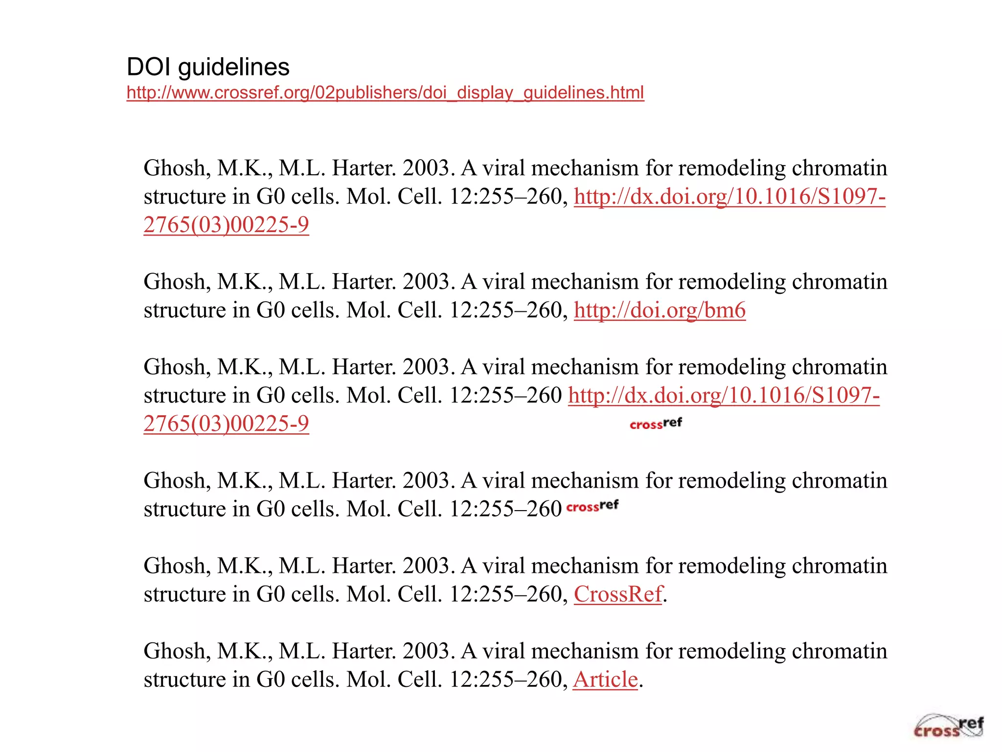 DOI guidelines
http://www.crossref.org/02publishers/doi_display_guidelines.html
Ghosh, M.K., M.L. Harter. 2003. A viral mechanism for remodeling chromatin
structure in G0 cells. Mol. Cell. 12:255–260, http://dx.doi.org/10.1016/S1097-
2765(03)00225-9
Ghosh, M.K., M.L. Harter. 2003. A viral mechanism for remodeling chromatin
structure in G0 cells. Mol. Cell. 12:255–260, http://doi.org/bm6
Ghosh, M.K., M.L. Harter. 2003. A viral mechanism for remodeling chromatin
structure in G0 cells. Mol. Cell. 12:255–260 http://dx.doi.org/10.1016/S1097-
2765(03)00225-9
Ghosh, M.K., M.L. Harter. 2003. A viral mechanism for remodeling chromatin
structure in G0 cells. Mol. Cell. 12:255–260
Ghosh, M.K., M.L. Harter. 2003. A viral mechanism for remodeling chromatin
structure in G0 cells. Mol. Cell. 12:255–260, CrossRef.
Ghosh, M.K., M.L. Harter. 2003. A viral mechanism for remodeling chromatin
structure in G0 cells. Mol. Cell. 12:255–260, Article.
 