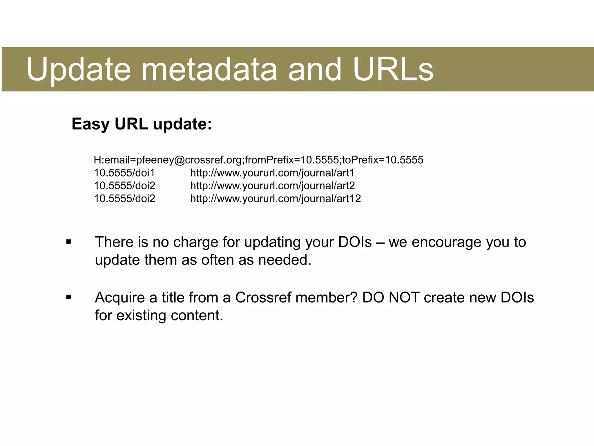 Update metadata and URLs
Easy URL update:
H:email=pfeeney@crossref.org;fromPrefix=10.5555;toPrefix=10.5555
10.5555/doi1 http://www.yoururl.com/journal/art1
10.5555/doi2 http://www.yoururl.com/journal/art2
10.5555/doi2 http://www.yoururl.com/journal/art12
 There is no charge for updating your DOIs – we encourage you to
update them as often as needed.
 Acquire a title from a Crossref member? DO NOT create new DOIs
for existing content.
 