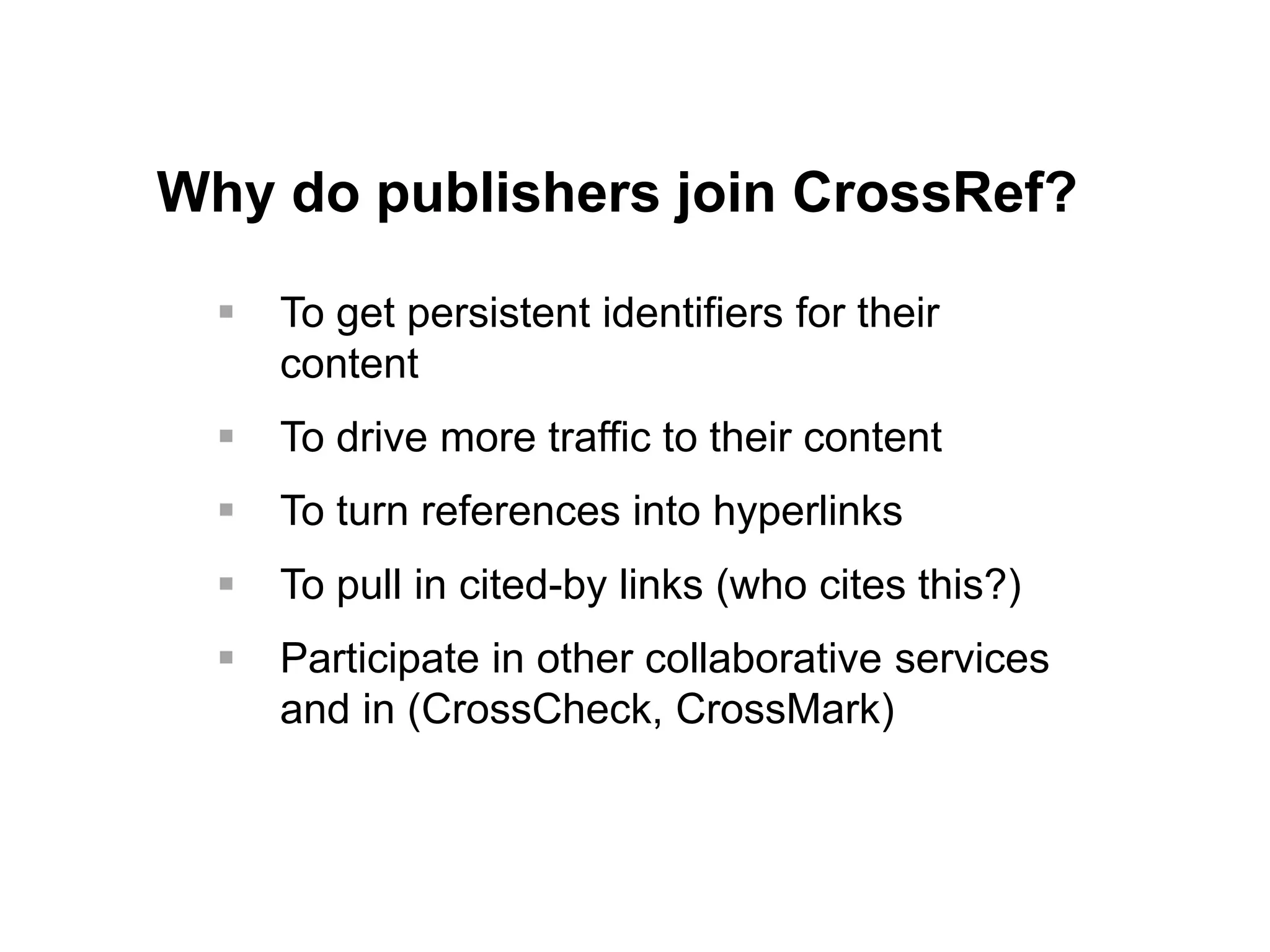 Why do publishers join CrossRef?
 To get persistent identifiers for their
content
 To drive more traffic to their content
 To turn references into hyperlinks
 To pull in cited-by links (who cites this?)
 Participate in other collaborative services
and in (CrossCheck, CrossMark)
 