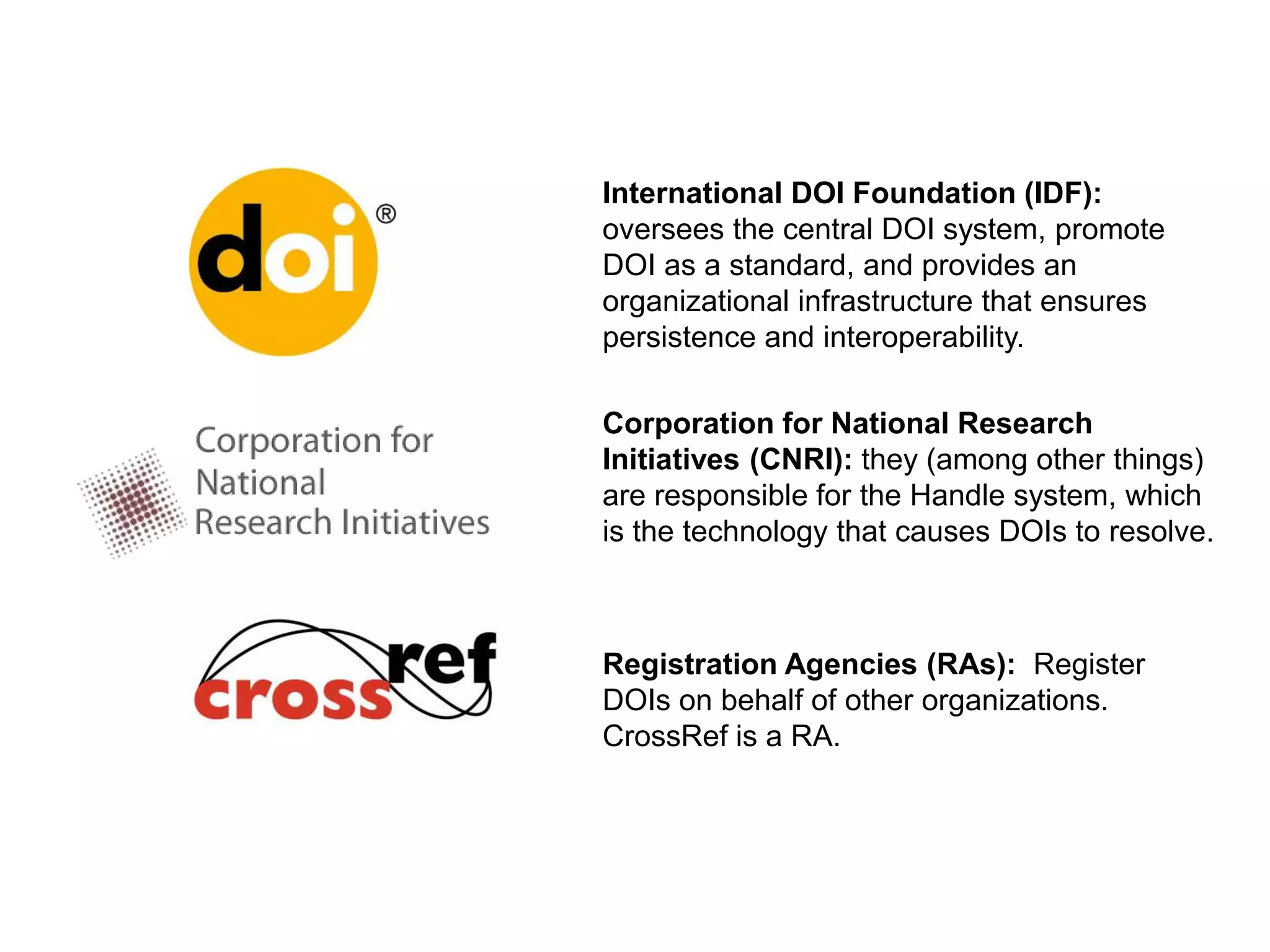 International DOI Foundation (IDF):
oversees the central DOI system, promote
DOI as a standard, and provides an
organizational infrastructure that ensures
persistence and interoperability.
Corporation for National Research
Initiatives (CNRI): they (among other things)
are responsible for the Handle system, which
is the technology that causes DOIs to resolve.
Registration Agencies (RAs): Register
DOIs on behalf of other organizations.
CrossRef is a RA.
 