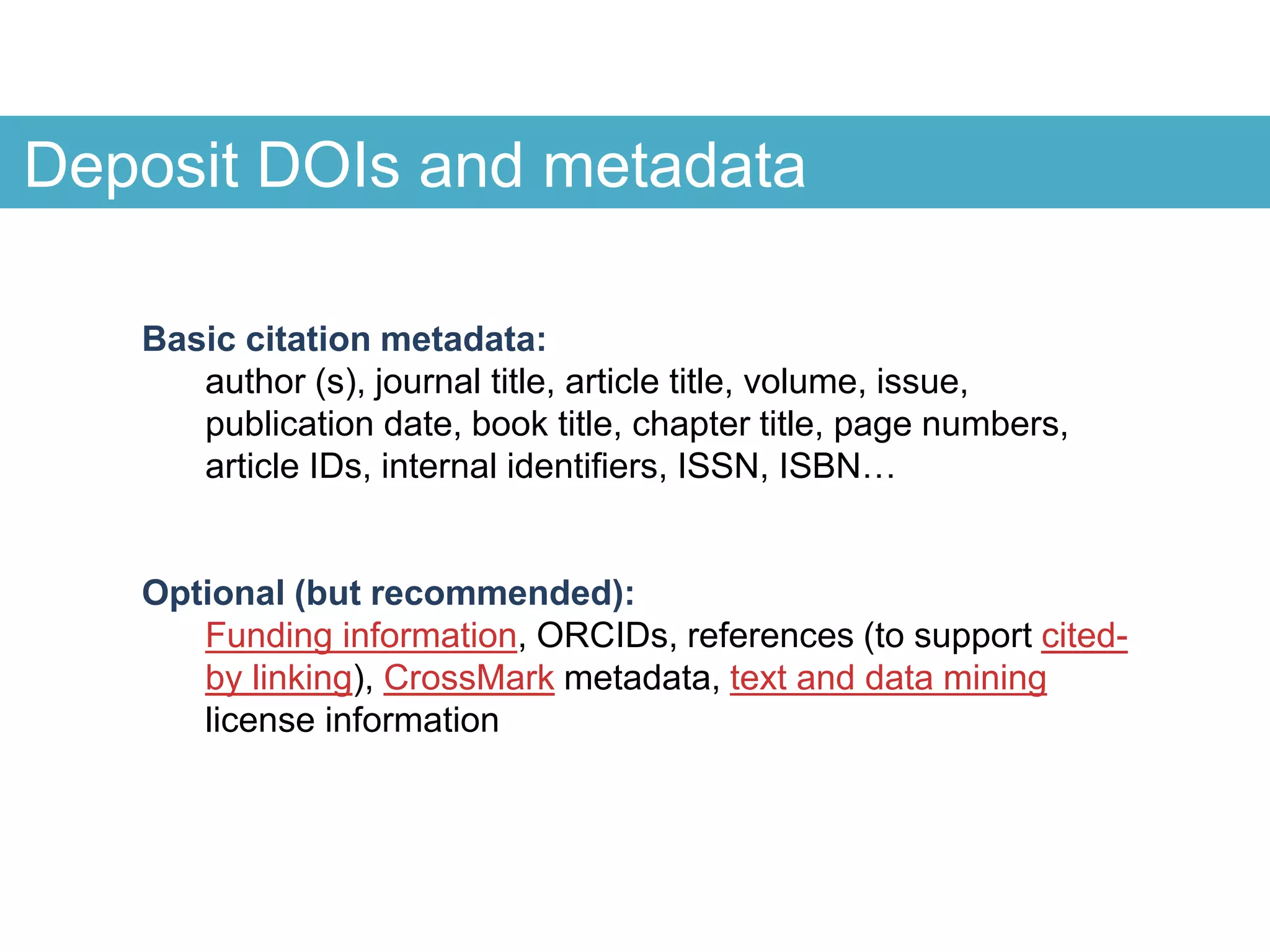 Deposit DOIs and metadata
Basic citation metadata:
author (s), journal title, article title, volume, issue,
publication date, book title, chapter title, page numbers,
article IDs, internal identifiers, ISSN, ISBN…
Optional (but recommended):
Funding information, ORCIDs, references (to support cited-
by linking), CrossMark metadata, text and data mining
license information
 
