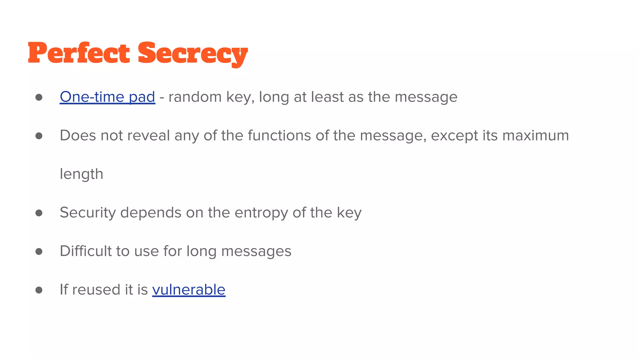 Perfect Secrecy
● One-time pad - random key, long at least as the message
● Does not reveal any of the functions of the message, except its maximum
length
● Security depends on the entropy of the key
● Difficult to use for long messages
● If reused it is vulnerable
 