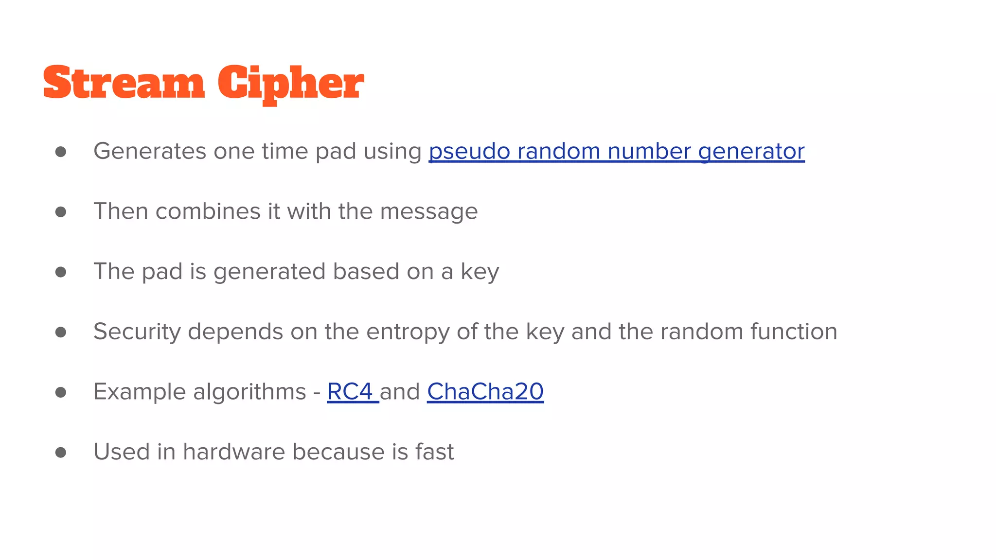 Stream Cipher
● Generates one time pad using pseudo random number generator
● Then combines it with the message
● The pad is generated based on a key
● Security depends on the entropy of the key and the random function
● Example algorithms - RC4 and ChaCha20
● Used in hardware because is fast
 