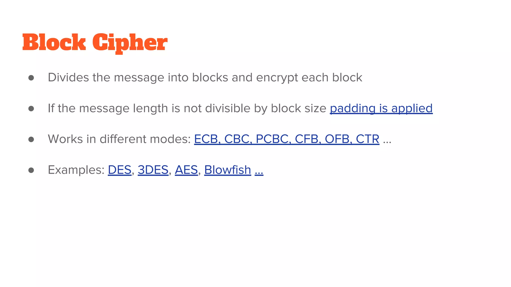 Block Cipher
● Divides the message into blocks and encrypt each block
● If the message length is not divisible by block size padding is applied
● Works in different modes: ECB, CBC, PCBC, CFB, OFB, CTR ...
● Examples: DES, 3DES, AES, Blowfish ...
 