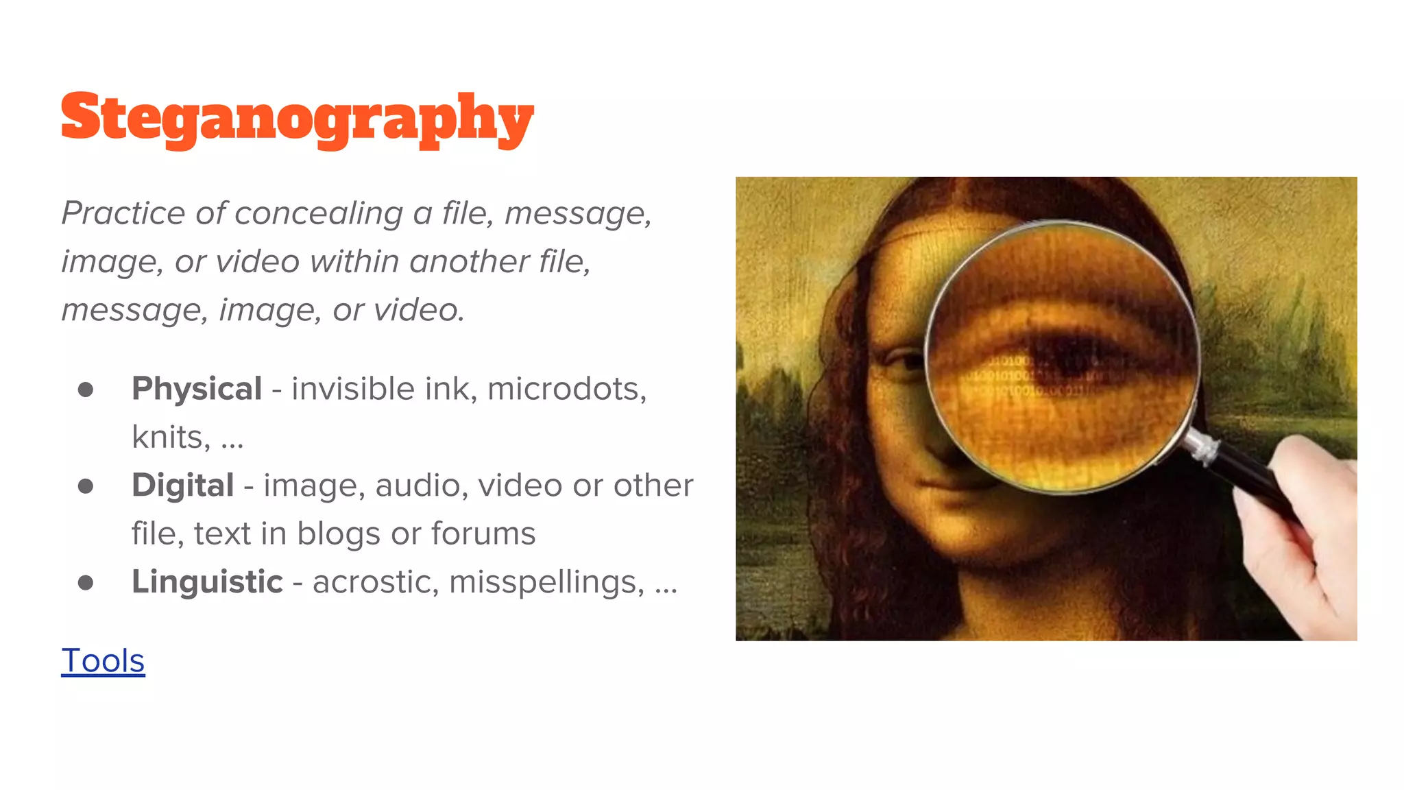 Steganography
Practice of concealing a file, message,
image, or video within another file,
message, image, or video.
● Physical - invisible ink, microdots,
knits, …
● Digital - image, audio, video or other
file, text in blogs or forums
● Linguistic - acrostic, misspellings, ...
Tools
 