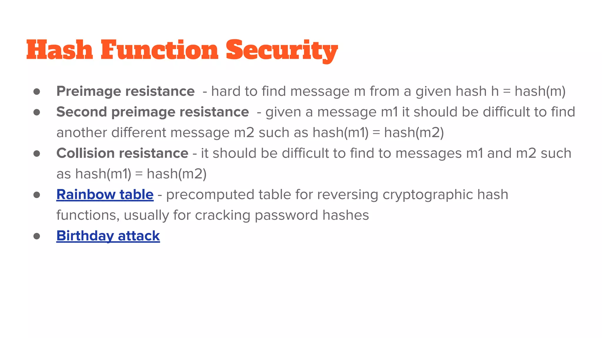 Hash Function Security
● Preimage resistance - hard to find message m from a given hash h = hash(m)
● Second preimage resistance - given a message m1 it should be difficult to find
another different message m2 such as hash(m1) = hash(m2)
● Collision resistance - it should be difficult to find to messages m1 and m2 such
as hash(m1) = hash(m2)
● Rainbow table - precomputed table for reversing cryptographic hash
functions, usually for cracking password hashes
● Birthday attack
 