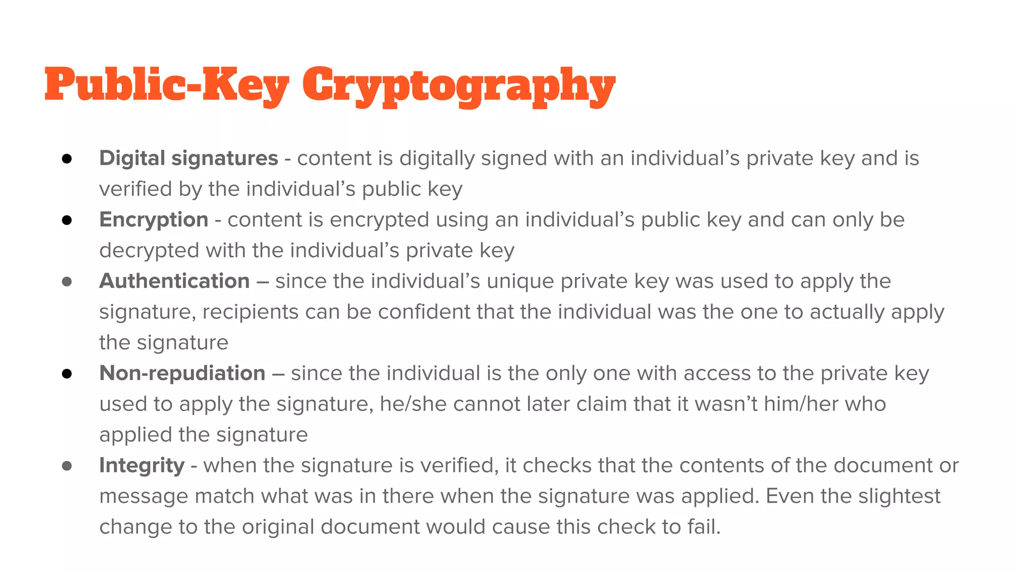 Public-Key Cryptography
● Digital signatures - content is digitally signed with an individual’s private key and is
verified by the individual’s public key
● Encryption - content is encrypted using an individual’s public key and can only be
decrypted with the individual’s private key
● Authentication – since the individual’s unique private key was used to apply the
signature, recipients can be confident that the individual was the one to actually apply
the signature
● Non-repudiation – since the individual is the only one with access to the private key
used to apply the signature, he/she cannot later claim that it wasn’t him/her who
applied the signature
● Integrity - when the signature is verified, it checks that the contents of the document or
message match what was in there when the signature was applied. Even the slightest
change to the original document would cause this check to fail.
 