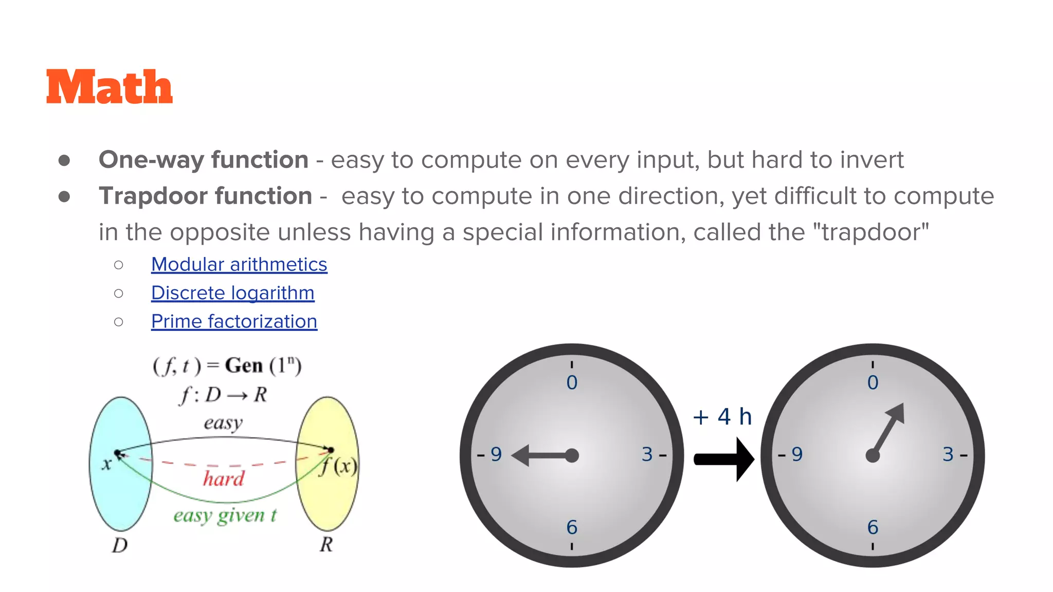 Math
● One-way function - easy to compute on every input, but hard to invert
● Trapdoor function - easy to compute in one direction, yet difficult to compute
in the opposite unless having a special information, called the "trapdoor"
○ Modular arithmetics
○ Discrete logarithm
○ Prime factorization
 