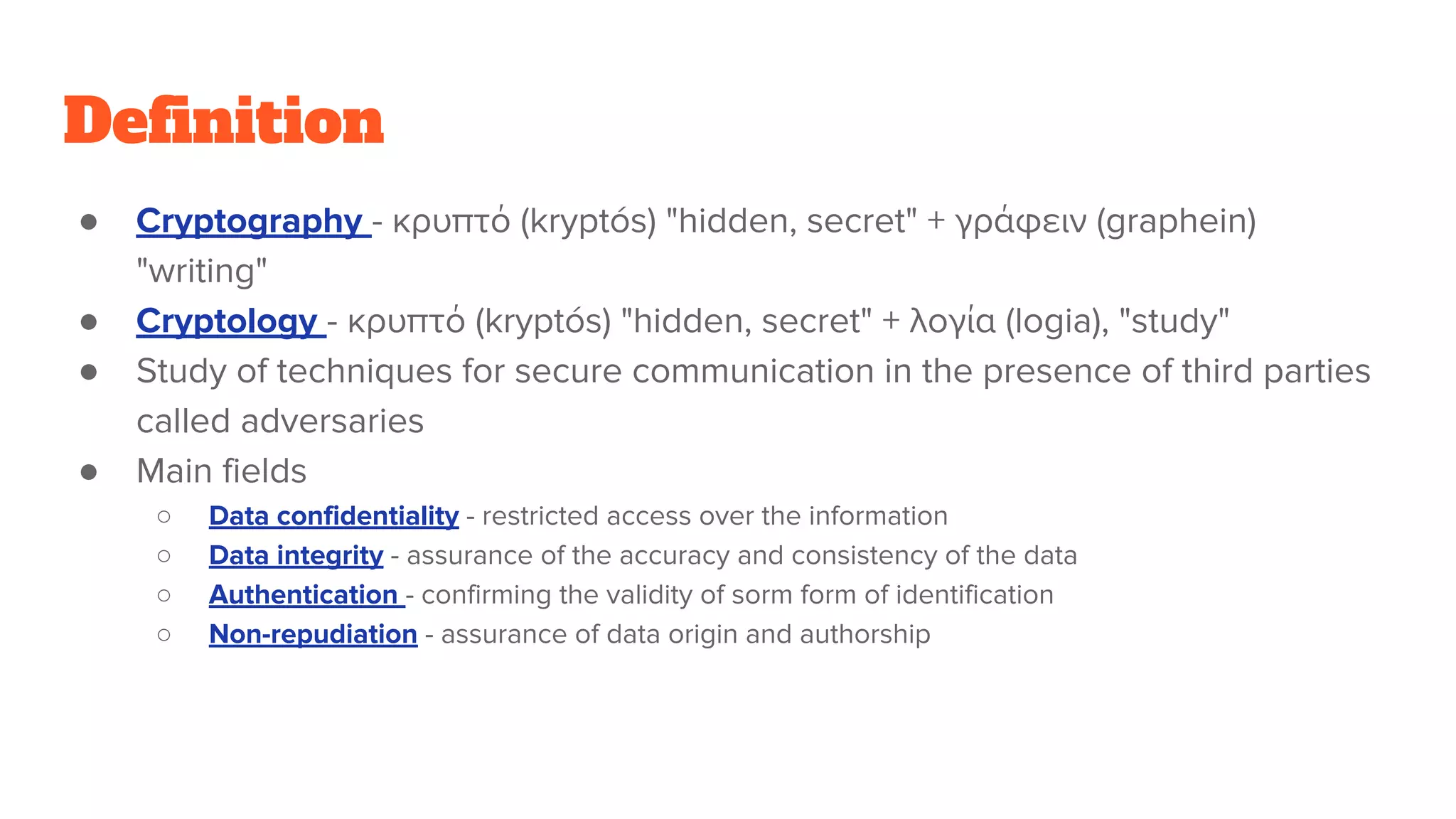 Definition
● Cryptography - κρυπτό (kryptós) "hidden, secret" + γράφειν (graphein)
"writing"
● Cryptology - κρυπτό (kryptós) "hidden, secret" + λογία (logia), "study"
● Study of techniques for secure communication in the presence of third parties
called adversaries
● Main fields
○ Data confidentiality - restricted access over the information
○ Data integrity - assurance of the accuracy and consistency of the data
○ Authentication - confirming the validity of sorm form of identification
○ Non-repudiation - assurance of data origin and authorship
 