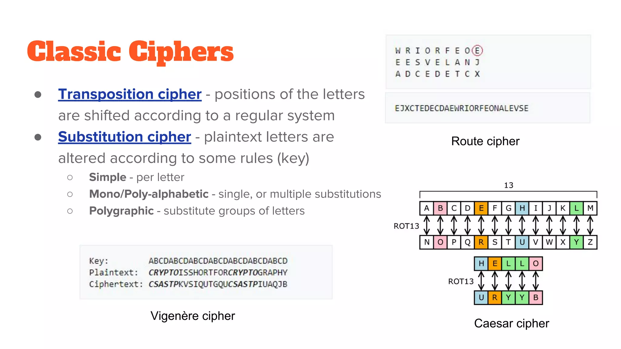 Classic Ciphers
● Transposition cipher - positions of the letters
are shifted according to a regular system
● Substitution cipher - plaintext letters are
altered according to some rules (key)
○ Simple - per letter
○ Mono/Poly-alphabetic - single, or multiple substitutions
○ Polygraphic - substitute groups of letters
Route cipher
Caesar cipher
Vigenère cipher
 