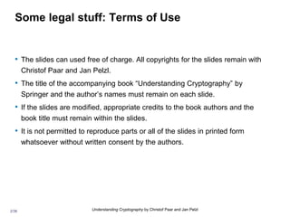 2/36 Understanding Cryptography by Christof Paar and Jan Pelzl
Some legal stuff: Terms of Use
• The slides can used free of charge. All copyrights for the slides remain with
Christof Paar and Jan Pelzl.
• The title of the accompanying book “Understanding Cryptography” by
Springer and the author’s names must remain on each slide.
• If the slides are modified, appropriate credits to the book authors and the
book title must remain within the slides.
• It is not permitted to reproduce parts or all of the slides in printed form
whatsoever without written consent by the authors.
 