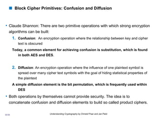 30/36 Understanding Cryptography by Christof Paar and Jan Pelzl
 Block Cipher Primitives: Confusion and Diffusion
• Claude Shannon: There are two primitive operations with which strong encryption
algorithms can be built:
1. Confusion: An encryption operation where the relationship between key and cipher
text is obscured
Today, a common element for achieving confusion is substitution, which is found
in both AES and DES.
2. Diffusion: An encryption operation where the influence of one plaintext symbol is
spread over many cipher text symbols with the goal of hiding statistical properties of
the plaintext
A simple diffusion element is the bit permutation, which is frequently used within
DES
• Both operations by themselves cannot provide security. The idea is to
concatenate confusion and diffusion elements to build so called product ciphers.
 