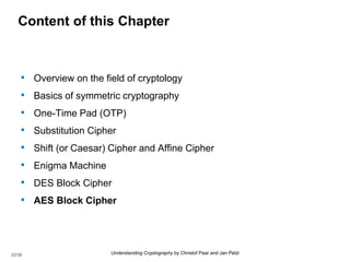 32/36 Understanding Cryptography by Christof Paar and Jan Pelzl
Content of this Chapter
• Overview on the field of cryptology
• Basics of symmetric cryptography
• One-Time Pad (OTP)
• Substitution Cipher
• Shift (or Caesar) Cipher and Affine Cipher
• Enigma Machine
• DES Block Cipher
• AES Block Cipher
 