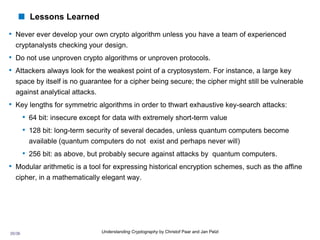 35/36 Understanding Cryptography by Christof Paar and Jan Pelzl
 Lessons Learned
• Never ever develop your own crypto algorithm unless you have a team of experienced
cryptanalysts checking your design.
• Do not use unproven crypto algorithms or unproven protocols.
• Attackers always look for the weakest point of a cryptosystem. For instance, a large key
space by itself is no guarantee for a cipher being secure; the cipher might still be vulnerable
against analytical attacks.
• Key lengths for symmetric algorithms in order to thwart exhaustive key-search attacks:
• 64 bit: insecure except for data with extremely short-term value
• 128 bit: long-term security of several decades, unless quantum computers become
available (quantum computers do not exist and perhaps never will)
• 256 bit: as above, but probably secure against attacks by quantum computers.
• Modular arithmetic is a tool for expressing historical encryption schemes, such as the affine
cipher, in a mathematically elegant way.
 