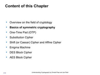 8/36 Understanding Cryptography by Christof Paar and Jan Pelzl
Content of this Chapter
• Overview on the field of cryptology
• Basics of symmetric cryptography
• One-Time Pad (OTP)
• Substitution Cipher
• Shift (or Caesar) Cipher and Affine Cipher
• Enigma Machine
• DES Block Cipher
• AES Block Cipher
 