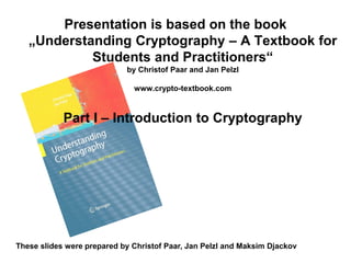 Presentation is based on the book
„Understanding Cryptography – A Textbook for
Students and Practitioners“
by Christof Paar and Jan Pelzl
www.crypto-textbook.com
Part I – Introduction to Cryptography
These slides were prepared by Christof Paar, Jan Pelzl and Maksim Djackov
 