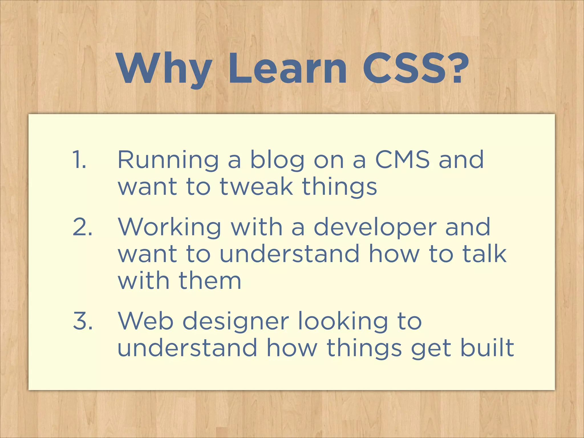 Why Learn CSS?
1. Running a blog on a CMS and
want to tweak things
2. Working with a developer and
want to understand how to talk
with them
3. Web designer looking to
understand how things get built
 