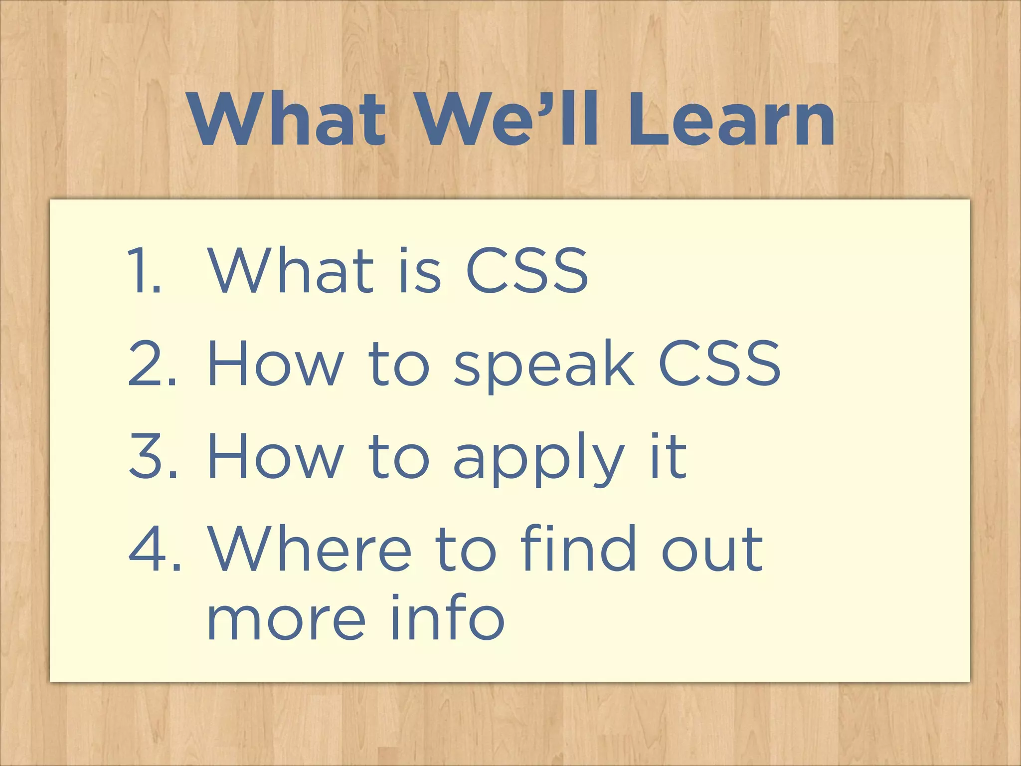 What We’ll Learn
1. What is CSS
2. How to speak CSS
3. How to apply it
4. Where to find out
more info
 